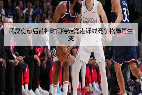 武磊伤愈后替补时间待定海港锋线竞争格局再生变